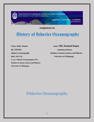 1
Assignment on
Name: Hafez Ahmad name: Md. Enamul haque
ID: 15207021 Assistant professor
Subject: Oceanography Institute of marine sciences and fisheries
Date: 18.11.16 University of Chittagong
Course: fisheries Oceanography (211)
Institute of marine sciences and fisheries
University of Chittagong
Fisheries Oceanography
History of fisheries Oceanography
 