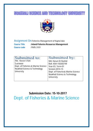 Assignment On:Fisheries Management of Kaptai lake
Course Title : Inland Fisheries Resources Management
Course code : FIMS-3101
Md. Akram Ullah
Lecturer
Dept. of Fisheries & Marine Science
Noakhali Science & Technology
University
Md. Harun Or Rashid
Roll: ASH-1502021M
Year-03, Term-01
Session:2014-15
Dept. of Fisheries& Marine Science
Noakhali Science & Technology
University
Submission Date: 15-10-2017
Dept. of Fisheries & Marine Science
 