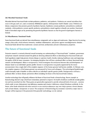 PAGE 3
(iii) Microbial Functional Foods
Microbial-derived functional foods include probiotics, prebiotics, and symbiotic. Probiotics are natural microflora that
occur in the gut, such as L. casei or numerous Bifidobacter species, which promote health (Hassler 2002). Prebiotics are
dietary components that promote growth of probiotic bacteria. Symbiotics contain probiotics and prebiotics combined
randomly, whilesymbiotics contain specific probiotics and prebiotics mixed together to benefit one another. Functional
foods of microbial origin act by promoting the growth of probiotic bacteria so that the growth of pathogenic bacteria is
limited.
(iv) Miscellaneous Functional Foods
Some functional foods are derived from miscellaneous compounds such as algae and mushrooms. Algae function by proving
omega-3 fatty acids, which enhance immunity, modulate inflammation, and protect against neurodegenerative diseases.
Functional foods derived from mushrooms contain antiviral, antibacterial, and anti-inflammatory properties.
The future of functional foods
Extensive research is currently directed toward increasing our understanding of “functional foods.” Academic, government
and private research institutes around the globe are devoting substantial efforts to identifying how functional foods and
food ingredients might help prevent chronic disease or optimize health, thereby reducing healthcare costs and improving
the quality of life for many consumers. An emerging discipline that will have a profound effect on future functional foods
research and development efforts is nutrigenomics, which investigates the interaction between diet and development of
diseases based on an individual’s genetic profile. Interest in nutrigenomics was greatly augmented by the recent
announcement that a rough draft of the complete sequence of the human genome had become available. In February 2001,
the complete sequence of the human genome was announced by Ventor and colleagues. This technological breakthrough
could eventually make it feasible to tailor a diet for an individual’s specific genetic profile. Nutrigenomics will have a
profound effect on future disease prevention efforts including the future of the functional foods industry.
Another technology that will greatly influence the future of functional foods is biotechnology. Recent example so
biotechnology-derived crops which have tremendous potential to improve the health of millions worldwide include golden
rice and iron-enriched rice (82). These grains are genetically engineered to provide enhanced levels of iron and _-carotene
which could, in turn, help prevent iron deficiency anaemia and vitamin A deficiency–related blindness worldwide. In the
future, other foods enhanced with other nutritive or non-nutritive substances may even help to prevent chronic diseases
such as heart disease, osteoporosis or cancer. The acceptance of biotechnology by consumers (currently a major issue in
Europe) will be important if the potential of this powerful methodology is to be realized.
 