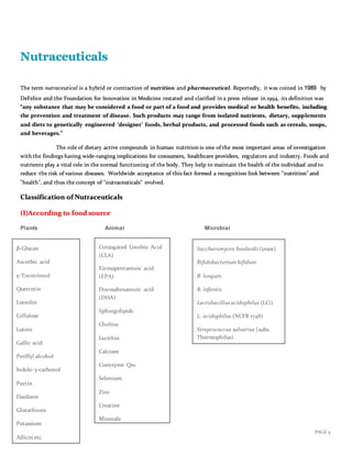 PAGE 4
Nutraceuticals
The term nutraceutical is a hybrid or contraction of nutrition and pharmaceutical. Reportedly, it was coined in 1989 by
DeFelice and the Foundation for Innovation in Medicine restated and clarified in a press release in 1994, its definition was
“any substance that may be considered a food or part of a food and provides medical or health benefits, including
the prevention and treatment of disease. Such products may range from isolated nutrients, dietary, supplements
and diets to genetically engineered ‘designer’ foods, herbal products, and processed foods such as cereals, soups,
and beverages.”
The role of dietary active compounds in human nutrition is one of the most important areas of investigation
with the findings having wide‐ranging implications for consumers, healthcare providers, regulators and industry. Foods and
nutrients play a vital role in the normal functioning of the body. They help to maintain the health of the individual and to
reduce the risk of various diseases. Worldwide acceptance of this fact formed a recognition link between "nutrition" and
"health", and thus the concept of "nutraceuticals" evolved.
Classification of Nutraceuticals
(I)According to food source
Plants Animal Microbial
Conjugated Linoleic Acid
(CLA)
Eicosapentaenoic acid
(EPA)
Docosahexaenoic acid
(DHA)
Sphingolipids
Choline
Lecithin
Calcium
Coenzyme Q10
Selenium
Zinc
Creatine
Minerals
Saccharomyces boulardii (yeast)
Bifidobacterium bifidum
B. longum
B. infantis
Lactobacillus acidophilus (LC1)
L. acidophilus (NCFB 1748)
Streptococcus salvarius (subs.
Thermophilus)
β-Glucan
Ascorbic acid
γ-Tocotrienol
Quercetin
Luteolin
Cellulose
Lutein
Gallic acid
Perillyl alcohol
Indole-3-carbonol
Pectin
Daidzein
Glutathione
Potassium
Allicin etc.
etc
 