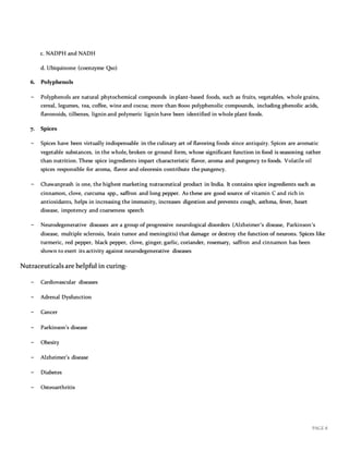 PAGE 8
c. NADPH and NADH
d. Ubiquinone (coenzyme Q10)
6. Polyphen0ls
− Polyphenols are natural phytochemical compounds in plant-based foods, such as fruits, vegetables, whole grains,
cereal, legumes, tea, coffee, wine and cocoa; more than 8000 polyphenolic compounds, including phenolic acids,
flavonoids, tilbenes, lignin and polymeric lignin have been identified in whole plant foods.
7. Spices
− Spices have been virtually indispensable in the culinary art of flavoring foods since antiquity. Spices are aromatic
vegetable substances, in the whole, broken or ground form, whose significant function in food is seasoning rather
than nutrition. These spice ingredients impart characteristic flavor, aroma and pungency to foods. Volatile oil
spices responsible for aroma, flavor and oleoresin contribute the pungency.
− Chawanprash is one, the highest marketing nutraceutical product in India. It contains spice ingredients such as
cinnamon, clove, curcuma spp., saffron and long pepper. As these are good source of vitamin C and rich in
antioxidants, helps in increasing the immunity, increases digestion and prevents cough, asthma, fever, heart
disease, impotency and coarseness speech
− Neurodegenerative diseases are a group of progressive neurological disorders (Alzheimer’s disease, Parkinson’s
disease, multiple sclerosis, brain tumor and meningitis) that damage or destroy the function of neurons. Spices like
turmeric, red pepper, black pepper, clove, ginger, garlic, coriander, rosemary, saffron and cinnamon has been
shown to exert its activity against neurodegenerative diseases
Nutraceuticals are helpful in curing-
− Cardiovascular diseases
− Adrenal Dysfunction
− Cancer
− Parkinson’s disease
− Obesity
− Alzheimer’s disease
− Diabetes
− Osteoarthritis
 