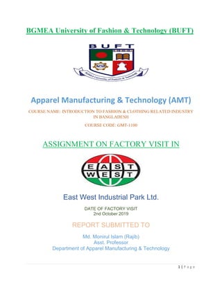 1 | P a g e
BGMEA University of Fashion & Technology (BUFT)
Apparel Manufacturing & Technology (AMT)
COURSE NAME: INTRODUCTION TO FASHION & CLOTHING RELATED INDUSTRY
IN BANGLADESH
COURSE CODE: GMT-1100
ASSIGNMENT ON FACTORY VISIT IN
East West Industrial Park Ltd.
DATE OF FACTORY VISIT
2nd October 2019
REPORT SUBMITTED TO
Md. Monirul Islam (Rajib)
Asst. Professor
Department of Apparel Manufacturing & Technology
 
