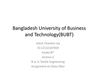 Bangladesh University of Business
and Technology(BUBT)
Jotish Chandra roy
ID:12132107059
Intake:8th
Section:2
B sc in Textile Engineering
Assignment on Glass fiber
 