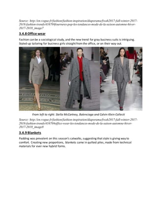 Source: http://en.vogue.fr/fashion/fashion-inspiration/diaporama/fwah2017-fall-winter-2017-
2018-fashion-trends/41670#fourrures-pop-les-tendances-mode-de-la-saison-automne-hiver-
2017-2018_image7
3.4.8 Office wear
Fashion can be a sociological study, and the new trend for gray business suits is intriguing.
Styled-up tailoring for business girls straight from the office, or on their way out.
From left to right: Stella McCartney, Balenciaga and Calvin Klein Collecti
Source: http://en.vogue.fr/fashion/fashion-inspiration/diaporama/fwah2017-fall-winter-2017-
2018-fashion-trends/41670#office-wear-les-tendances-mode-de-la-saison-automne-hiver-
2017-2018_image8
3.4.9 Blankets
Padding was prevalent on this season’s catwalks, suggesting that style is giving way to
comfort. Creating new proportions, blankets came in quilted piles, made from technical
materials for ever new hybrid forms.
 