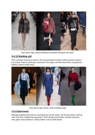 From left to right: Maison Margiela, Alexander McQueen and Sacai
3.4.12 Working girl
From secretary to business woman, the new generation of white-collared women workers
has arrived. They're unwilling to reveal their true figure until their feet which are poised on
brightly colored stiletto heels.
From left to right: Céline, Fendi and Balenciaga
3.4.13 Sportswear
Although padded jacket mania is starting to die out this winter, the fashion world is feeling
more and more intrigued by sportswear. Think spiced up ski jackets, rainbow tracksuits,
retro gilets and cosy fleeces. Totally modern and no holds barred.
 