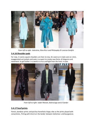 From left to right: Valentino, Nina Ricci and Philosophy Di Lorenzo Serafini
3.4.16 Shoulder pads
For now, it seems square shoulders are here to stay. An exercise in style seen on strict,
exaggerated suit jackets and coats in a quest to create new forms of elegance and
movement to get further in a world in crisis and fight from the front in style.
From left to right: Isabel Marant, Balenciaga and Jil Sander
3.4.17 Scarf prints
Florals, bandana prints and paisley chanelled a hippy vibe as the prints played with
conventions, flirting with kitsch on the border between bohemian and bourgeoisie.
 