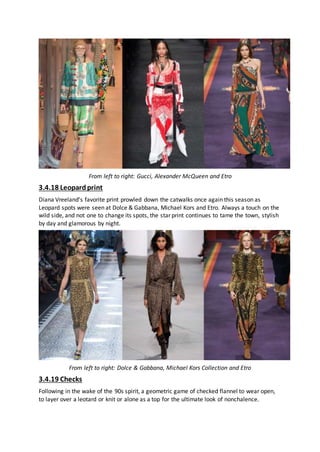 From left to right: Gucci, Alexander McQueen and Etro
3.4.18 Leopardprint
Diana Vreeland’s favorite print prowled down the catwalks once again this season as
Leopard spots were seen at Dolce & Gabbana, Michael Kors and Etro. Always a touch on the
wild side, and not one to change its spots, the star print continues to tame the town, stylish
by day and glamorous by night.
From left to right: Dolce & Gabbana, Michael Kors Collection and Etro
3.4.19 Checks
Following in the wake of the 90s spirit, a geometric game of checked flannel to wear open,
to layer over a leotard or knit or alone as a top for the ultimate look of nonchalence.
 