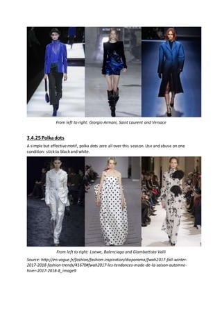 From left to right: Giorgio Armani, Saint Laurent and Versace
3.4.25 Polkadots
A simple but effective motif, polka dots zere all over this season. Use and abuse on one
condition: stick to black and white.
From left to right: Loewe, Balenciaga and Giambattista Valli
Source: http://en.vogue.fr/fashion/fashion-inspiration/diaporama/fwah2017-fall-winter-
2017-2018-fashion-trends/41670#fwah2017-les-tendances-mode-de-la-saison-automne-
hiver-2017-2018-8_image9
 