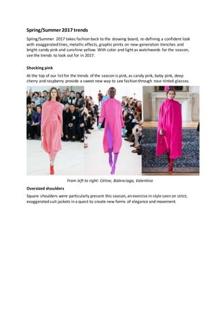 Spring/Summer 2017 trends
Spring/Summer 2017 takes fashion back to the drawing board, re-defining a confident look
with exaggerated lines, metallic effects, graphic prints on new-generation trenches and
bright candy pink and sunshine yellow. With color and light as watchwords for the season,
see the trends to look out for in 2017.
Shocking pink
At the top of our list for the trends of the season is pink, as candy pink, baby pink, deep
cherry and raspberry provide a sweet new way to see fashion through rose-tinted glasses.
From left to right: Céline, Balenciaga, Valentino
Oversized shoulders
Square shoulders were particularly present this season, an exercise in style seen on strict,
exaggerated suit jackets in a quest to create new forms of elegance and movement.
 