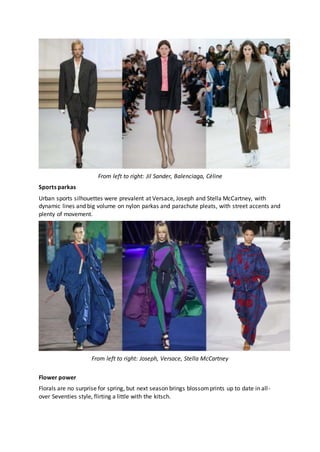 From left to right: Jil Sander, Balenciaga, Céline
Sports parkas
Urban sports silhouettes were prevalent at Versace, Joseph and Stella McCartney, with
dynamic lines and big volume on nylon parkas and parachute pleats, with street accents and
plenty of movement.
From left to right: Joseph, Versace, Stella McCartney
Flower power
Florals are no surprise for spring, but next season brings blossomprints up to date in all-
over Seventies style, flirting a little with the kitsch.
 