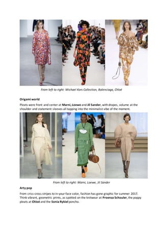 From left to right: Michael Kors Collection, Balenciaga, Chloé
Origami world
Pleats were front and center at Marni, Loewe and Jil Sander, with drapes, volume at the
shoulder and statement sleeves all tapping into the minimalist vibe of the moment.
From left to right: Marni, Loewe, Jil Sander
Arty pop
From criss-cross stripes to in-your-face color, fashion has gone graphic for summer 2017.
Think vibrant, geometric prints, as spotted on the knitwear at Proenza Schouler, the poppy
pleats at Chloé and the Sonia Rykiel poncho.
 