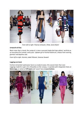 From left to right: Proenza Schouler, Chloé, Sonia Rykiel
Jumpsuits all day
Much more than a trend, the jumpsuit is now a seasonal staple that tops editors’ wishlists as
an easy piece for summer every year. Uptown girl or fashion boilersuit, choose from evening
glamour and daytime cool.
From left to right: Hermès, Isabel Marant, Vanessa Seward
Leggings are back
Fashion reinvented sportswear basics as ready-to-wear, this season more than ever.
Leggings made for super slim silhouettes on the runway, in spandex with integrated shoes at
Balenciaga, or velvet at Y/Project and ‘caviar’ lace at Louis Vuitton.
 