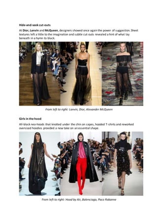 Hide-and-seek cut-outs
At Dior, Lanvin and McQueen, designers showed once again the power of suggestion. Sheet
textures left a little to the imagination and subtle cut-outs revealed a hint of what lay
beneath in a hymn to black.
From left to right: Lanvin, Dior, Alexander McQueen
Girls in the hood
All-black neo-hoods that knotted under the chin on capes, hooded T-shirts and reworked
oversized hoodies provided a new take on an essential shape.
From left to right: Hood by Air, Balenciaga, Paco Rabanne
 