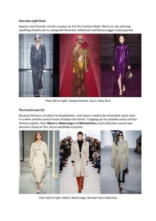 Saturday night fever
Sequins and shimmer set the runways on fire this Fashion Week. Minis are out and long
sparkling sheaths are in, along with Seventies references and Bianca Jagger-style pyjamas.
From left to right: Giorgio Armani, Gucci, Nina Ricci
The trench coat 2.0
Because fashion is all about reinterpretation, even basics need to be reinvented every once
in a while and this season it was all about the trench. Cropping up on catwalks across all four
fashion capitals, from Marni to Balenciaga and Michael Kors, each collection saw its own
personal stamp on this classic wardrobe essential.
From left to right: Marni, Balenciaga, Michael Kors Collection
 
