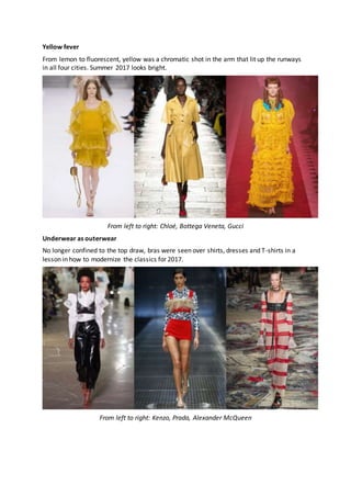 Yellow fever
From lemon to fluorescent, yellow was a chromatic shot in the arm that lit up the runways
in all four cities. Summer 2017 looks bright.
From left to right: Chloé, Bottega Veneta, Gucci
Underwear as outerwear
No longer confined to the top draw, bras were seen over shirts, dresses and T-shirts in a
lesson in how to modernize the classics for 2017.
From left to right: Kenzo, Prada, Alexander McQueen
 