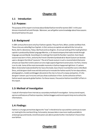 Chapter-01
1.1 Introduction
1.2: Purpose:
The purpose of thisreport isto knowaboutGlobal fashiontrendforwomen2017. In thisyear
dressesmixedwithartandlifestyle. Moreover,we will gathersome knowledge abouthow seasons
blendwithfashionthisyear
1.6: Background
In 20th centurythere were onlyfourFashioncapitals.Theyare Paris,Milan,London andNew York.
These citiesare calledBigFourCapitals.In21st centurysix capitalsare addwiththe listsuchas
Rome,Berlin,Barcelona,Tokyo,SãoPauloandLosAngeles.Anannual rankingof the leadingfashion
capitalsisproducedby Global Language Monitor,a US-basedcompanythattracks trendsthrough
language use worldwide.AccordingtoitsrankingsParistookthe Number1 position.EvenHaute
couture was bornin Paris,andonlythe French ChambreSyndicaledela HauteCouture can bestow
upona designerthe titleof ‘couturier’.The artof haute couture issuch a reveredtalentthatsome
artisanscan base theirentire careersonone single aspectof garmentconstruction.ForParis,history
ison its side.Some of the mostmemorable momentsinfashionhappenedrighthere:it’swhere
Marie Antoinettelivedanddiedforherlove of la mode,Coco Chanel inventedthe iconicLittle Black
Dress,and designersbothnewandoldcontinue toinnovate the fashionworld.Fortendayseditors,
photographers,modelsandbloggersdescendonthe cityina fury of runwaysand parties.It’sthe
designer’sdream:you’renoone until youshow acollectioninParis.Sothe collectionof Paris
fashionweekrepresentsglobal fashion.Forthese reason,Ifocusedonfashiontrend2017 of Parisin
thisreport.
1.3: Method of investigation
I tookall informationfrominternetasa secondarymethodof investigation. Varioustrendreport,
opinionandfeaturesof fashionreporters,fashionbloggersandtrendreportshelpme tocollectthe
informations.
1.4: Findings:
Fashionis a hungryanimal that digeststhe “now”inthe blinkof an eye andthencontinuestoroam
on,lookingforthe nextbestthing.Fortunately,because dataisnow more readilyavailable to
analystgroupsand brands,trendforecastersare able topredictfurtherintofashion’sfuture than
everbefore.
Chapter-02
 