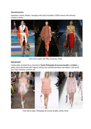 Seventies prints
Geometric checks, flowers, losanges and curves heralded a 1970s revival and seriously
colorful summer.
From left to right: Miu Miu, Givenchy, Prada
Babydoll girl
Candy colors and doll faces charmed at Fendi, Philosophy di Lorenzo Serafini and Chloé, a
pretty trend that flirted with lingerie styling, lace and delicate bows and ribbons. Get set for
your most romantic summer yet.
From left to right: Philosophy di Lorenzo Serafini, Chloé, Fendi
 