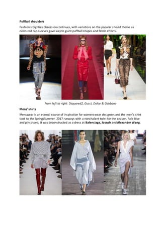Puffball shoulders
Fashion's Eighties obsession continues, with variations on the popular should theme as
oversized cap sleeves gave way to giant puffball shapes and fabric effects.
From left to right: Dsquared2, Gucci, Dolce & Gabbana
Mens' shirts
Menswear is an eternal source of inspiration for womenswear designers and the men’s shirt
took to the Spring/Summer 2017 runways with a nonchalant twist for the season. Pale blue
and pinstriped, it was deconstructed as a dress at Balenciaga, Joseph and Alexander Wang.
 