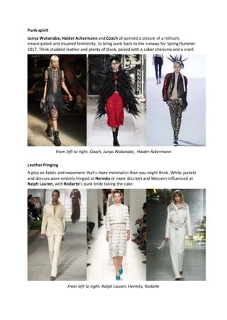 Punk spirit
Junya Watanabe, Haider Ackermann and Coach all painted a picture of a militant,
emancipated and inspired femininity, to bring punk back to the runway for Spring/Summer
2017. Think studded leather and plenty of black, paired with a sober charisma and a snarl.
From left to right: Coach, Junya Watanabe, Haider Ackermann
Leather fringing
A play on fabric and movement that’s more minimalist than you might think. White jackets
and dresses were entirely fringed at Hermès or more discreet and Western-influenced at
Ralph Lauren, with Rodarte’s punk bride taking the cake.
From left to right: Ralph Lauren, Hermès, Rodarte
 