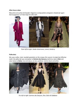 After-hours robes
Masculine sensuality met boudoir elegance as wrap jackets and gowns showed yet again
that loungewear isn’t best kept for after dark.
From left to right: Haider Ackermann, Lanvin, Burberry
Polka dots
We saw a softer, more rounded geometry on the runway this season. A simple but effective
motif, the polka dot was conceptual at Comme des Garçons, ballerina-style at Dior and
retro Italian at Dolce. Use and abuse, on one condition: stick to black and white.
Fro left to right: Commes des Garçons, Dior, Dolce & Gabbana
 