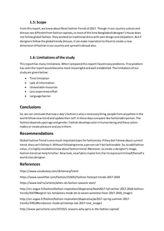 1.5:Scope
From thisreport,we knewaboutNewFashionTrendsof 2017. Though inour country culture and
dressesare differentfromfashioncapitals,so mostof the time Bangladeshidesigner’s house does
not followglobal fashion.They worked ontraditional dresswithown designandoldpattern.Butif
designersfollow the globaltrendydresses,itcanmake inspirationto themtocreate a new
dimensionof fashioninourcountryand spreaditabroad also.
1.6:Limitations of the study
Thisreporthas many limitations.WhenIpreparedthisreportIfacedmanyproblems.If noproblem
has seenthe reportwouldbecome more meaningful andwell established.The limitationsof our
studyare givenbelow:
 Time limitation
 Lack of information
 Unavailable resources
 Lessexperience effort
 Language barrier
Conclusions
So,we can conclude thatnowa day’sfashionisalsoa necessarything,people fromanywhere inthe
worldfollownewtrendandupdate theirself.Inthese dayseveryone like fashionableperson.The
fashiondependsuponage andgender.Fashiondevelopscolorinhumanbeingandthese colors
makesor create pleasure andjoyinthem.
Recommendations
Global FashionTrendisverymuch importanttopicforfashionista.If theydon’tknow about current
trend,theycan’tfollowit.Withoutfollowingtrend,apersoncan’tbe fashionable.So,toaddfashion
value,itishighlyneededtoknowaboutfashiontrend.Moreover,tocreate a designer’simage,
fashiontrendcanhelphim/her.Newlook,newfabricinspire him/hertorepresent himself/herself a
worldclassdesigner.
References
https://www.vocabulary.com/dictionary/trend
https://www.savoirflair.com/fashion/215031/fashion-forecast-trends-2017-2018
https://www.leaf.tv/articles/when-do-fashion-seasons-start/
http://en.vogue.fr/fashion/fashion-inspiration/diaporama/fwah2017-fall-winter-2017-2018-fashion-
trends/41670#argent-les-tendances-mode-de-la-saison-automne-hiver-2017-2018_image1
http://en.vogue.fr/fashion/fashion-inspiration/diaporama/pe2017-spring-summer-2017-
trends/37812#tendances-mode-printemps-ete-2017-rose_image1
http://www.parischerie.com/25723/5-reasons-why-paris-is-the-fashion-capital/
 