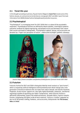 2.1 Trend this year
In thisthought-provokingvisual story,PopularFashionMagazine SavoirFlairrevealssome of the
fashion,beauty,art,andcommerce trendsthatare emergingfor2017 and 2018. SavoirFlairtook
informationfromWGSN (Global FashionStylingNetwork)andotherresources.
2.2 Psychotropical
“Psychotropical” is an emerging trend for 2017-2018 that is a subset of the psychedelic
movement. Psychotropical fashions are defined by vibrant palettes, vivid tropical patterns
and prints rendered by digital engineering, and warped visual cues borrowed from nature
(like sunsets and tropical undergrowth). Psychotropical apparel, beauty, and accessories are
denoted by a “hyper-real perception of nature”, underscored by bright synthetic colorways.
Source: https://www.savoirflair.com/fashion/215031/fashion-forecast-trends-2017-2018
2.3 Futurism
Futuristic fashion for 2017 and 2018 is being described by trend analysts as “post-human”,
which is inspired by artificial intelligence and illustrated by tech-driven design and a new
generation of technical materials that are made from robust threads and metallic filaments.
Properties of post-human apparel are: ultra light, highly breathable, protective, and thermo
regulating (capable of regulating your body’s temperature), while futuristic fashion is
defined by otherworldly aspects like embossed textures, bespoke fabrics, liquid or metallic
finishes, and glowing LED lights inside of mesh materials. Futurism is further supported by
the rise of 3D-printed clothing, footwear, and accessories, led by brands like The Unseen,
Nike and Intel.
 