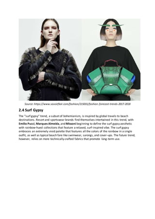Source: https://www.savoirflair.com/fashion/215031/fashion-forecast-trends-2017-2018
2.4 Surf Gypsy
The “surf gypsy” trend, a subset of bohemianism, is inspired by global travels to beach
destinations. Resort and sportswear brands find themselves intertwined in this trend, with
Emilio Pucci, Marques Almeida, and Missoni beginning to define the surf gypsy aesthetic
with rainbow-hued collections that feature a relaxed, surf-inspired vibe. The surf gypsy
embraces an extremely vivid palette that features all the colors of the rainbow in a single
outfit, as well as typical beach fare like swimwear, sarongs, and cover-ups. The future trend,
however, relies on more technically crafted fabrics that promote long-term use.
 