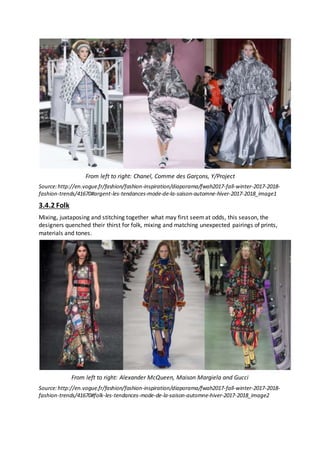 From left to right: Chanel, Comme des Garçons, Y/Project
Source:http://en.vogue.fr/fashion/fashion-inspiration/diaporama/fwah2017-fall-winter-2017-2018-
fashion-trends/41670#argent-les-tendances-mode-de-la-saison-automne-hiver-2017-2018_image1
3.4.2 Folk
Mixing, juxtaposing and stitching together what may first seemat odds, this season, the
designers quenched their thirst for folk, mixing and matching unexpected pairings of prints,
materials and tones.
From left to right: Alexander McQueen, Maison Margiela and Gucci
Source:http://en.vogue.fr/fashion/fashion-inspiration/diaporama/fwah2017-fall-winter-2017-2018-
fashion-trends/41670#folk-les-tendances-mode-de-la-saison-automne-hiver-2017-2018_image2
 