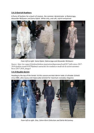 3.4.3 Ostrichfeathers
A flurry of feathers for a touch of couture, the common denominator at Balenciaga,
Alexander McQueen and Sonia Rykiel. White only, and soft, stylish and poised.
From left to right: Sonia Rykiel, Balenciaga and Alexander McQueen
Source: http://en.vogue.fr/fashion/fashion-inspiration/diaporama/fwah2017-fall-winter-2017-
2018-fashion-trends/41670#plumes-autruches-les-tendances-mode-de-la-saison-automne-
hiver-2017-2018_image3
3.4.4 Double denim
Heading to the top of the trends list this season are total denim looks à la Brooke Schield
circa 1984, ultra luxury and impeccably tailored for maximum everyday elegance.
From left to right: Dior, Calvin Klein Collection and Stella McCartney
 