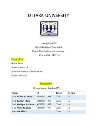 Assignment On:
Green Banking of Bangladesh
Course Title:Banking and Insurance
Course Code: FIN-334
Preferred To:
Nusrat Jahan
Senior Lecturer of
School of Business Administration.
Uttara University
Preperred By:
Name Id Batch Section
Md. Anisur Rahman M21331111043 32nd A
Md. Tarikul Islam M21331111006 32nd A
Md. Shofiqur Rahman M21331111037 32nd A
Md. Ataur Rahman M21331111046 32nd A
Farjana Akhtar 32nd A
 