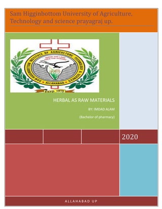 Submitted BY: Name: Imdad Husen Mukeri
ID NO: 17BPH084
B.Pharmacy 6th Semester 30 April 2020
Submitted To: Name: Dr.vikas kumar
(Assistant professor, Shuats, prayagraj, up)
Table content
S.N TOPICS OF ASSIGNMENT PAGE NO DATE OF
SUBMISSION
1 Introduction, Definition of herbal and herbals raw materials 01-02 18/05/020
2 Herbal medicine and Herbal medicinal products 03 18/05/020
3 Herbal drug preparation 03-04 18/05/020
4 Finished herbals products and source of herbs 05 18/05/020
5 Selection of Herbal materials, authentication 06 18/05/020
6 Processing of Herbal raw materials 07 18/05/020
7 Conclusion, References 08 18/05/020
Acknowledgment
In preparation of my assignment, I had to take the help and guidance of some
respected seniors and professors, who deserve my deepest gratitude. As the
completion of this assignment gave me much pleasure. I would like to show my
gratitude to Dr.vikas kumar Course Instructor, SIHAS. He gave me wonderful
opportunity to prepare assignment on “Herbs as raw materials” topics. I would
also like to expand my gratitude to all those who have directly and indirectly
guided me in writing this assignment.
Many people, especially my parents and classmates have made valuable
comment suggestions on my assignment which gave me an inspiration to improve
the quality of the assignment
Introduction
Sam Higginbottom University of Agriculture,
Technology and science prayagraj up.
2020
HERBAL AS RAW MATERIALS
BY: IMDAD ALAM
(Bachelor of pharmacy)
A L L A H A B A D U P
 