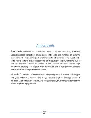 Page
10
Antioxidants
Tamarind: Tamarind or Tamarindus indica L. of the Fabaceae, subfamily
Caesalpinioideae consists of amino acids, fatty acids and minerals of tamarind
plant parts. The most distinguished characteristic of tamarind is its sweet acidic
taste due to tartaric acid. Besides being a rich source of sugars, tamarind fruit is
also an excellent source of vitamin B and contain minerals, exhibit high
antioxidant capacity that appear to be associated with a high phenolic content,
and thus can be an important food source.
Vitamin C: Vitamin C is necessary for the hydroxylation of proline, procollagen,
and lysine. Vitamin C improves the changes caused by photo damage. Vitamin C
has been used effectively to stimulate collagen repair, thus removing some of the
effects of photo-aging on skin.
 