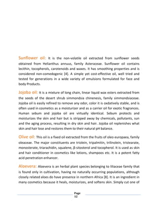 Page
12
Sunflower oil: It is the non-volatile oil extracted from sunflower seeds
obtained from Helianthus annuus, family Asteraceae. Sunflower oil contains
lecithin, tocopherols, carotenoids and waxes. It has smoothing properties and is
considered non-comedogenic [4]. A simple yet cost-effective oil, well tried and
tested for generations in a wide variety of emulsions formulated for face and
body Products.
Jojoba oil: It is a mixture of long chain, linear liquid wax esters extracted from
the seeds of the desert shrub simmondsia chinenesis, family simmondsiaceae.
Jojoba oil is easily refined to remove any odor, color it is oxdatively stable, and is
often used in cosmetics as a moisturizer and as a carrier oil for exotic fragrances.
Human sebum and jojoba oil are virtually identical. Sebum protects and
moisturizes the skin and hair but is stripped away by chemicals, pollutants, sun
and the aging process, resulting in dry skin and hair. Jojoba oil replenishes what
skin and hair lose and restores them to their natural pH balance.
Olive oil: This oil is a fixed oil extracted from the fruits of oleo europaea, family
oleaceae. The major constituents are triolein, tripalmitin, trilinolein, tristearate,
monosterate, triarachidin, squalene, β-sitosterol and tocopherol. It is used as skin
and hair conditioner in cosmetics like lotions, shampoos etc. It is a potent fatty
acid penetration enhancer.
Aloevera: Aloevera is an herbal plant species belonging to liliaceae family that
is found only in cultivation, having no naturally occurring populations, although
closely related aloes do have presence in northern Africa [8]. It is an ingredient in
many cosmetics because it heals, moisturizes, and softens skin. Simply cut one of
 