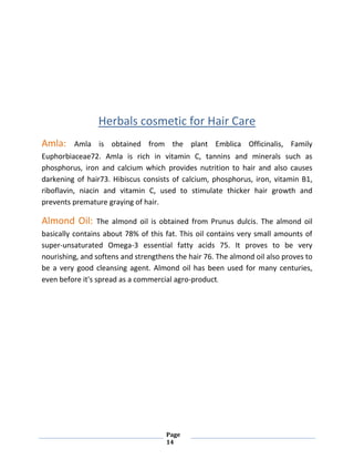 Page
14
Herbals cosmetic for Hair Care
Amla: Amla is obtained from the plant Emblica Officinalis, Family
Euphorbiaceae72. Amla is rich in vitamin C, tannins and minerals such as
phosphorus, iron and calcium which provides nutrition to hair and also causes
darkening of hair73. Hibiscus consists of calcium, phosphorus, iron, vitamin B1,
riboflavin, niacin and vitamin C, used to stimulate thicker hair growth and
prevents premature graying of hair.
Almond Oil: The almond oil is obtained from Prunus dulcis. The almond oil
basically contains about 78% of this fat. This oil contains very small amounts of
super-unsaturated Omega-3 essential fatty acids 75. It proves to be very
nourishing, and softens and strengthens the hair 76. The almond oil also proves to
be a very good cleansing agent. Almond oil has been used for many centuries,
even before it's spread as a commercial agro-product.
 