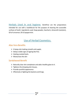 Page
16
Herbals Used In oral hygiene: Dentifrice are the preparations
intended for use with a toothbrush for the purpose of cleaning the accessible
surfaces of teeth. Ingredients used: Soap powder, Saccharin, Amaranth (solution),
Oil of cinnamon, Oil of peppermint.
Use of Herbal Cosmetics.
Aloe Vera Benefits
 It keeps skin looking smooth and supple.
 Delays visible signs of ageing like fine.
 Healing cracked heels.
 Moisturizes the skin
Sandalwood Benefit
 Naturally clear skin complexion and add a healthy glow to it.
 Tightens the drooping skin tissues,
 Provide youthful appearance.
 Effectively in fighting the bacteria and fungi,
 