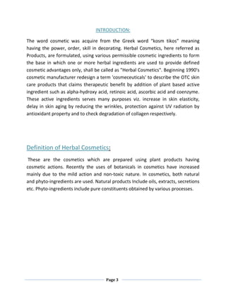 Page 3
INTRODUCTION:
The word cosmetic was acquire from the Greek word “kosm tikos” meaning
having the power, order, skill in decorating. Herbal Cosmetics, here referred as
Products, are formulated, using various permissible cosmetic ingredients to form
the base in which one or more herbal ingredients are used to provide defined
cosmetic advantages only, shall be called as "Herbal Cosmetics". Beginning 1990's
cosmetic manufacturer redesign a term 'cosmeceuticals' to describe the OTC skin
care products that claims therapeutic benefit by addition of plant based active
ingredient such as alpha-hydroxy acid, retinoic acid, ascorbic acid and coenzyme.
These active ingredients serves many purposes viz. increase in skin elasticity,
delay in skin aging by reducing the wrinkles, protection against UV radiation by
antioxidant property and to check degradation of collagen respectively.
Definition of Herbal Cosmetics:
These are the cosmetics which are prepared using plant products having
cosmetic actions. Recently the uses of botanicals in cosmetics have increased
mainly due to the mild action and non-toxic nature. In cosmetics, both natural
and phyto-ingredients are used. Natural products Include oils, extracts, secretions
etc. Phyto-ingredients include pure constituents obtained by various processes.
 