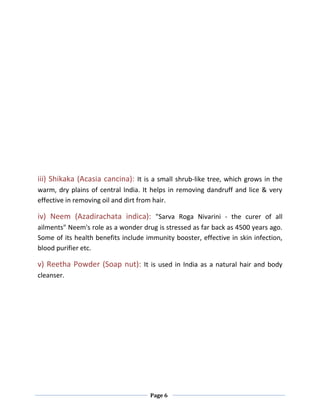 Page 6
iii) Shikaka (Acasia cancina): It is a small shrub-like tree, which grows in the
warm, dry plains of central India. It helps in removing dandruff and lice & very
effective in removing oil and dirt from hair.
iv) Neem (Azadirachata indica): "Sarva Roga Nivarini - the curer of all
ailments" Neem's role as a wonder drug is stressed as far back as 4500 years ago.
Some of its health benefits include immunity booster, effective in skin infection,
blood purifier etc.
v) Reetha Powder (Soap nut): It is used in India as a natural hair and body
cleanser.
 