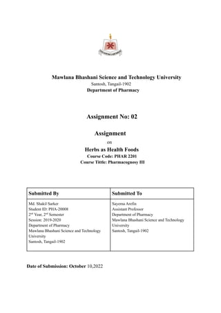 Mawlana Bhashani Science and Technology University
Santosh, Tangail-1902
Department of Pharmacy
Assignment No: 02
Assignment
on
Herbs as Health Foods
Course Code: PHAR 2201
Course Tittle: Pharmacognosy III
Submitted By Submitted To
Md. Shakil Sarker
Student ID: PHA-20008
2nd
Year, 2nd
Semester
Session: 2019-2020
Department of Pharmacy
Mawlana Bhashani Science and Technology
University
Santosh, Tangail-1902
Sayema Arefin
Assistant Professor
Department of Pharmacy
Mawlana Bhashani Science and Technology
University
Santosh, Tangail-1902
Date of Submission: October 10,2022
 