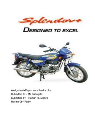 Assignment-Report on splendor plus<br />Submitted to – Ms Saba jafri<br />Submitted by – Ranjan kr. Mishra<br />Roll no-057/Pgdm  <br />INTRODUCTION:-<br />Hero Honda Splendor is a motorcycle manufactured in India by Hero Honda. It has an electronic ignition and a tubular double cradle type frame with 97.2 cc engine. It is now called Splendor Plus.<br />In 2004, Hero Honda launched the upgraded version of the Splendor, the Splendor+. This version features multi-reflector headlight, tail light and turn signal lights, and features new graphics.<br />In 2007, Hero Honda launched Hero Honda Splendor plus with major changes in body fairings and including alloy wheels and other significant improvements. Current Price of Hero Honda Splendor Plus with alloy wheel is Rs. 41,017 in Punjab. Its average mileage is 60 Km/Lt.<br />To date there have been 11 million Hero Honda Splendors sold, at a rate of one million per year making the Splendor the largest selling motorcycle in the world.<br />How comfortable is Hero Honda Splendor Plus:-<br />right0As far as comfort is concerned, all the Hero Honda Splendor Plus bikes are ultimate. Seating position is the best with flat seats for both rider and passenger. Even three people can be easily accommodated on the seat, but this is not recommended. For better visibility at night, a multi reflector halogen bulb is fitted in the headlamp. The newly added switch gear is a welcome change. This time high and low beam comes in a form of push button in place of a switch. A handy pass-light flasher is added for comfort and sporty look.<br />Market specialization: - <br />,[object Object]