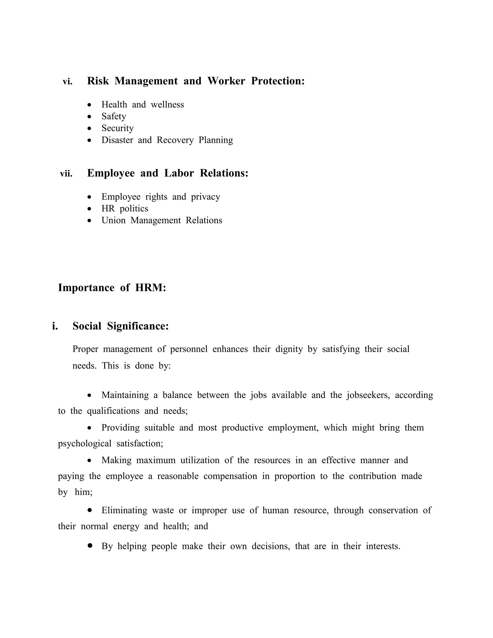 vi. Risk Management and Worker Protection:
 Health and wellness
 Safety
 Security
 Disaster and Recovery Planning
vii. Employee and Labor Relations:
 Employee rights and privacy
 HR politics
 Union Management Relations
Importance of HRM:
i. Social Significance:
Proper management of personnel enhances their dignity by satisfying their social
needs. This is done by:
 Maintaining a balance between the jobs available and the jobseekers, according
to the qualifications and needs;
 Providing suitable and most productive employment, which might bring them
psychological satisfaction;
 Making maximum utilization of the resources in an effective manner and
paying the employee a reasonable compensation in proportion to the contribution made
by him;
 Eliminating waste or improper use of human resource, through conservation of
their normal energy and health; and
 By helping people make their own decisions, that are in their interests.
 