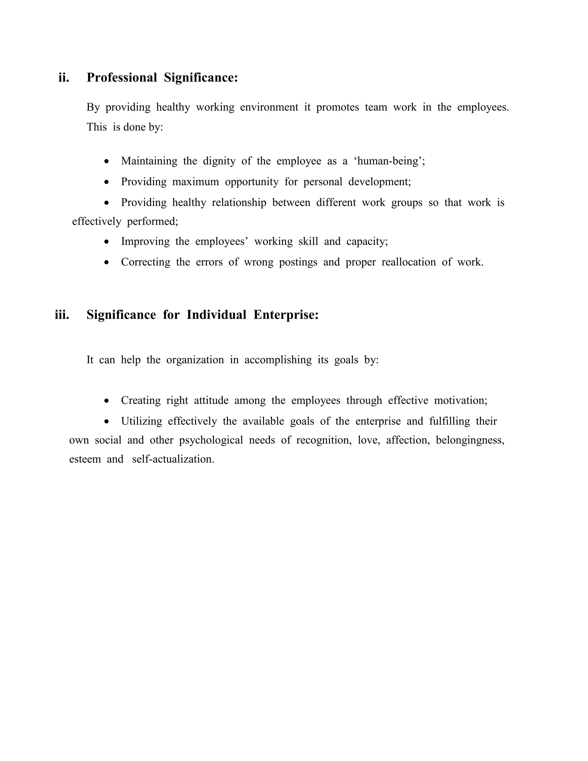 ii. Professional Significance:
By providing healthy working environment it promotes team work in the employees.
This is done by:
 Maintaining the dignity of the employee as a ‘human-being’;
 Providing maximum opportunity for personal development;
 Providing healthy relationship between different work groups so that work is
effectively performed;
 Improving the employees’ working skill and capacity;
 Correcting the errors of wrong postings and proper reallocation of work.
iii. Significance for Individual Enterprise:
It can help the organization in accomplishing its goals by:
 Creating right attitude among the employees through effective motivation;
 Utilizing effectively the available goals of the enterprise and fulfilling their
own social and other psychological needs of recognition, love, affection, belongingness,
esteem and self-actualization.
 