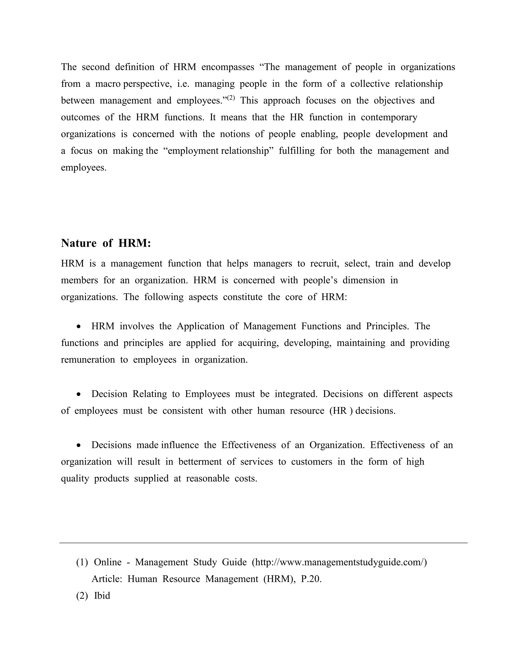 The second definition of HRM encompasses “The management of people in organizations
from a macro perspective, i.e. managing people in the form of a collective relationship
between management and employees.”(2)
This approach focuses on the objectives and
outcomes of the HRM functions. It means that the HR function in contemporary
organizations is concerned with the notions of people enabling, people development and
a focus on making the “employment relationship” fulfilling for both the management and
employees.
Nature of HRM:
HRM is a management function that helps managers to recruit, select, train and develop
members for an organization. HRM is concerned with people’s dimension in
organizations. The following aspects constitute the core of HRM:
 HRM involves the Application of Management Functions and Principles. The
functions and principles are applied for acquiring, developing, maintaining and providing
remuneration to employees in organization.
 Decision Relating to Employees must be integrated. Decisions on different aspects
of employees must be consistent with other human resource (HR ) decisions.
 Decisions made influence the Effectiveness of an Organization. Effectiveness of an
organization will result in betterment of services to customers in the form of high
quality products supplied at reasonable costs.
(1) Online - Management Study Guide (http://www.managementstudyguide.com/)
Article: Human Resource Management (HRM), P.20.
(2) Ibid
 