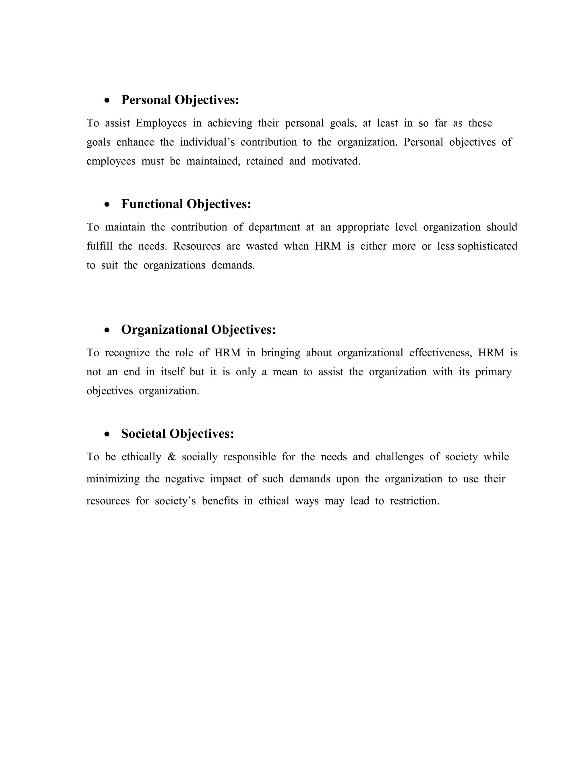  Personal Objectives:
To assist Employees in achieving their personal goals, at least in so far as these
goals enhance the individual’s contribution to the organization. Personal objectives of
employees must be maintained, retained and motivated.
 Functional Objectives:
To maintain the contribution of department at an appropriate level organization should
fulfill the needs. Resources are wasted when HRM is either more or less sophisticated
to suit the organizations demands.
 Organizational Objectives:
To recognize the role of HRM in bringing about organizational effectiveness, HRM is
not an end in itself but it is only a mean to assist the organization with its primary
objectives organization.
 Societal Objectives:
To be ethically & socially responsible for the needs and challenges of society while
minimizing the negative impact of such demands upon the organization to use their
resources for society’s benefits in ethical ways may lead to restriction.
 