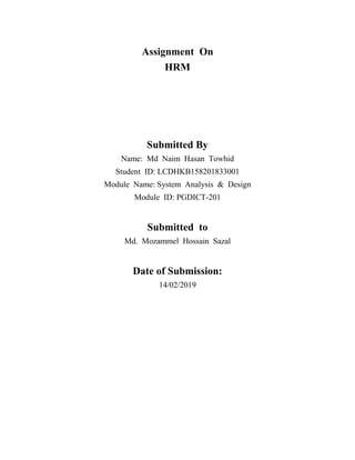 Assignment On
HRM
Submitted By
Name: Md Naim Hasan Towhid
Student ID: LCDHKB158201833001
Module Name: System Analysis & Design
Module ID: PGDICT-201
Submitted to
Md. Mozammel Hossain Sazal
Date of Submission:
14/02/2019
 