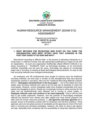 SOUTHERN LUZON STATE UNIVERSITY
Lucban, Quezon
GRADUATE SCHOOL

HUMAN RESOURCE MANAGEMENT (EDAM 513)
ASSIGNMENT
Prepared and submitted by
Mr. BOYET B. ALUAN
MAED-MGT
2013

1. WHAT METHODS FOR RECRUITING NEW STAFF DO YOU THINK THE
ORGANIZATION USES MOST OFTEN? HAVE THEY CHANGED IN THE
PAST FEW YEARS? IF SO HOW AND WHY?
Recruitment according to different field is the process of attracting individuals on a
timely basis, in sufficient number and with appropriate qualifications to apply for job with
an organization. As such any organization traditionally utilized different methods in so
doing. According to ― TheClearFit Team‖ as technology develops, so do recruitment
methods. Especially over the past ten years, technology has played an increasingly
larger role in recruiting. In looking at these technological advancements, it’s easy to see
how recruiting methods have changed tremendously.
As employers and HR professionals have sought to improve upon the traditional
recruiting methods, we have seen a number of new developments that have become
mainstream practice in recruiting. Here are the Traditional Recruiting Methods (Clearfit,
2013) 1. Newspaper advertisements in the local paper — one of the oldest and most
widely used recruiting methods and used to be the best way to advertise to reach the
most people. However, current newspaper sales have dropped considerably and many
papers are struggling to get by. People are increasingly turning to online sources for the
news and job advertisements have followed suit in moving to online outlets. 2.
Employee referrals were and continue to be used frequently. They’re still the best
way to get quality applicants. However, now the practice of encouraging employee
referrals has become more refined (and often digital) and more formal programs are
often built into human resources practices. 3. Job agencies and temp agencies are a
popular choice to fill positions quickly both for temporary and full-time positions. Temp
agencies were and are great sources of candidates as the agencies do most of the hard
work in sourcing and recruiting candidates. However, the costs of using a job agency
are high, especially when compared with the accessibility of using less expensive online

 