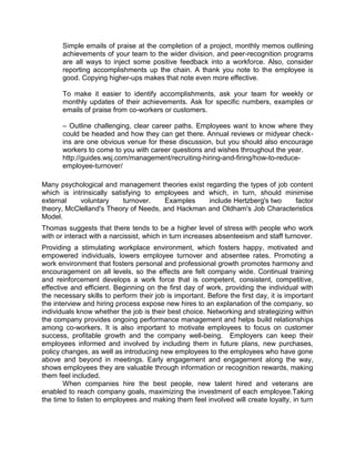 Simple emails of praise at the completion of a project, monthly memos outlining
achievements of your team to the wider division, and peer-recognition programs
are all ways to inject some positive feedback into a workforce. Also, consider
reporting accomplishments up the chain. A thank you note to the employee is
good. Copying higher-ups makes that note even more effective.
To make it easier to identify accomplishments, ask your team for weekly or
monthly updates of their achievements. Ask for specific numbers, examples or
emails of praise from co-workers or customers.
– Outline challenging, clear career paths. Employees want to know where they
could be headed and how they can get there. Annual reviews or midyear checkins are one obvious venue for these discussion, but you should also encourage
workers to come to you with career questions and wishes throughout the year.
http://guides.wsj.com/management/recruiting-hiring-and-firing/how-to-reduceemployee-turnover/
Many psychological and management theories exist regarding the types of job content
which is intrinsically satisfying to employees and which, in turn, should minimise
external
voluntary
turnover.
Examples
include Hertzberg's two
factor
theory, McClelland's Theory of Needs, and Hackman and Oldham's Job Characteristics
Model.
Thomas suggests that there tends to be a higher level of stress with people who work
with or interact with a narcissist, which in turn increases absenteeism and staff turnover.
Providing a stimulating workplace environment, which fosters happy, motivated and
empowered individuals, lowers employee turnover and absentee rates. Promoting a
work environment that fosters personal and professional growth promotes harmony and
encouragement on all levels, so the effects are felt company wide. Continual training
and reinforcement develops a work force that is competent, consistent, competitive,
effective and efficient. Beginning on the first day of work, providing the individual with
the necessary skills to perform their job is important. Before the first day, it is important
the interview and hiring process expose new hires to an explanation of the company, so
individuals know whether the job is their best choice. Networking and strategizing within
the company provides ongoing performance management and helps build relationships
among co-workers. It is also important to motivate employees to focus on customer
success, profitable growth and the company well-being. Employers can keep their
employees informed and involved by including them in future plans, new purchases,
policy changes, as well as introducing new employees to the employees who have gone
above and beyond in meetings. Early engagement and engagement along the way,
shows employees they are valuable through information or recognition rewards, making
them feel included.
When companies hire the best people, new talent hired and veterans are
enabled to reach company goals, maximizing the investment of each employee.Taking
the time to listen to employees and making them feel involved will create loyalty, in turn

 