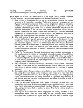 reducing
turnover
allowing
http://en.wikipedia.org/wiki/Turnover_(employment)

for

growth.[13]

Nicole Allard, Q, Krystle, Jack Herric (2013) in the article ―Ho to Reduce Employee
Turnover‖ rereived fromhttp://www.wikihow.com/Reduce-Employee-Turnover
1. Don't hire out of desperation. Do not just hire an employee because you needed
someone to fill the position yesterday. That is what temporary employees are for.
If you are looking for someone to fill the position long term, it is best to take some
time to do your research. Gather as much information as you can about a job
applicant. Information you would need is contact information for personal and
business references, a list of past and present employers, social security
number, birth date and more. These items will help you complete reference
checks and to perform background checks to find out about any past criminal
activity. Call on a reference. You are never too busy for that.
2. Offer skill testing. If you want to decrease employee turn-around, you can
perform skill tests on your job applicants. You can either do this directly through
your human resource department or you can contract this responsibility out to a
job placement agency. This is one of the tools that will help you determine
whether you have found the best fit for each position your company has open.
Not only that, but it also cuts down on your new applicant recruitment costs.
Every company has some form of testing or verification. Have a competition with
it or an incentive.
3. Profile For Temperament. Each job description should include a consideration of
the social aspects of the job. Is the job task oriented or people oriented? Does
the job require much interaction with the public? With other co-workers?
Temperament profiles can predict which people are best suited for different types
of work. Placing people with the right temperament for a particular job can go a
long way toward creating stability.
4. Pay competitive. If you've gone through the trouble of finding great candidates,
you want to make sure you can persuade them to come on board and have them
stay. Money is not the number one reason people come to a company or leave a
company.
5. Show appreciation. Many employees almost always know when they are doing a
job wrong. However, these same employees very rarely ever hear from their
employers when they are doing their job right. Encourage your employees by
saying kind words to them, and telling how much of a good job they are doing. If
you do that, they will be more likely to accept any words of advice on how to
improve their work later on
6. Level the workload. Employees often leave companies because they feel
overworked. It's frequently less expensive to hire an additional person, even parttime, than it is to replace a seasoned staff member. Often we complain about an
individual performance but no action is taken. That hurts existing employee
morale as well.
7. Hold regular review sessions. When employees are closely attached to their
management team, they are more likely to feel involved. More involved
employees tend to perform at a higher level and are more likely to achieve longer

 