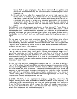 tenure. Talk to your employees. Keep them informed of new policies and
procedures. Don't keep secrets. An informed and educated employee is much
more effective.
8. Do exit interviews. Labor laws suggest that we cannot hold a person from
leaving. When an employee goes, he/she just has to go. It will be very beneficial
to know the cause of why the employee chose to leave. Possible factors may be:
a better job offer, pursuit for growth, poor colleague relationships, below average
compensation, dislike for the nature of work, etc. Knowing what problems to
address, and taking action on them, will eventually lessen turnover rates in the
future.
Dorie Clark is a marketing strategist who teaches at Duke University's Fuqua School of
Business. We all know it costs thousands of dollars -- if not tens of thousands -- when
an employee quits. There are recruiting expenses, your own time as you screen and
interview candidates, lost productivity as someone gets up to speed, and the abiding
fear that the new hire "won't take" and you'll have to repeat the Sisyphean process yet
again.
So you want to keep your good employees happy. But how? Raises, time off and
promotions are the currency we usually think about. But they are limited resources - and, importantly, they often aren't the most critical motivators. Here are 10 ways to take
control of your organization's culture, create a place where employees want to work,
and save time and money in the process.
1) Don't Waste Their Time. You're the one paying them, so it's not a problem if they
have to cool their heels a little, right? Wrong. People want to believe they're doing
something meaningful and making a difference, regardless of whether you're curing
AIDS in Africa or making widgets. Something as small as habitually keeping employees
waiting while you finish up phone calls -- or as large as regular meetings that no one
knows the purpose of -- can pummel employee morale and send the message that their
time doesn't really matter.
2) Stop the Email Madness. Leadership comes from the top. Does your organization
have a "CYA" culture of employees CCing each other on every minute development? Or
sending a barrage of back-and-forth electronic missives when a face-to-face meeting
would be quicker and more productive? Or emailing consistently late at night or over the
weekend, to earn the coveted timestamp that proves their dedication to the company?
Let's get real: it's an email arms race to prove who's the hardest worker. Put a stop to it.
Declare a policy of "no unnecessary emails" and discourage writing at odd hours. They
may be afraid to say it, but they'll be glad you did.
3) End the Pity Party. In some organizations, employees brag about who worked the
longest, who stayed the latest, or who made the most sacrifices for the company. It's a
bizarre blend of workplace machismo and a pathetic cry for sympathy. Don't encourage
it, and don't let them get away with it, because this culture only breeds resentment over
the long term. Talk with them about ways they can work more efficiently or reprioritize.
This is not a competition you want them engaging in.

 