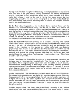 4) Help Them Prioritize. Though it would be lovely, your employees can't be expected to
read your mind. If you gave them a "priority assignment" on Tuesday and plopped
another one in their laps on Wednesday, where should they spend their time? Don't
make them choose -- and run the risk of having them guess wrong. It's your
responsibility, every time you hand over a new project, to ask them what's already on
their plate and help them prioritize. Encourage them to question you outright if, for some
reason, you falter in your duties.
5) Get Real About Expectations. No investment bank promises "great work-life
balance." You know what they're selling, and it's not just IPOs. It's a chance for
employees to work insanely hard and, in return, to make more money than Croesus. Is
your staff working as hard as investment bankers? If they're not being remunerated in a
similar fashion, be very clear about your promises. Did they know what they were
signing up for (were you honest)? Is the payoff (a chance to eliminate malaria, or stock
options that will one day put Sergey Brin and Larry Page to shame) really worth it? If
not, they're going to leave your company sooner rather than later.
6) Try the Rhythm Method. Every company has its seasons. Accounting firms are hell
on earth from January through April -- and their staffers justifiably expect a slower pace
the rest of the year. The newsrooms of daily newspapers (what few we have left) are
sleepy in the mornings, as the journos are getting caffeinated, and become
progressively more frenzied as late afternoon deadlines approach. If your firm is a 9-5
kind of place, fine. But if you expect bursts of activity from your employees -- late nights,
weekend work, and the like -- make sure they understand the rhythms and when they
can look forward to a calmer time. People can get through most anything -- if they have
a deadline to look forward to.
7) Help Them Develop a Growth Plan. Looking out for your employees' interests -- not
just your own, or the company's -- breeds loyalty. Take the time to get to know their
aspirations. If their long-term goals require new skills (the ability to speak Spanish,
experience with event planning or web design, public speaking aptitude), give them
relevant assignments or pay for classes as a reward. Seeing your company as a place
where they can grow in their careers means you're not just a short-term stopover on
their professional trajectory.
8) Help Them Master Time Management. I know--it seems like you shouldn't have to.
But conquering time management is critical to any future workplace success. And, even
if you've already helped your charge prioritize, they still may not have the experience yet
to figure out how to put the pieces together. So if assignments are late or slipping
through the cracks, or if they can't get to the office on time in the mornings, sit down and
help them map out their days. Literally. It's worth a try before you have to fire them for
being incompetent.
9) Don't Surprise Them. The surest ticket to happiness, according to the "positive
psychologists" who study human well-being?Autonomy. It's in limited supply, of course,

 