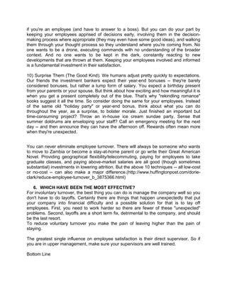 if you're an employee (and have to answer to a boss). But you can do your part by
keeping your employees apprised of decisions early, involving them in the decisionmaking process where appropriate (they may even have some good ideas), and walking
them through your thought process so they understand where you're coming from. No
one wants to be a drone, executing commands with no understanding of the broader
context. And no one wants to be kept in the dark, constantly reacting to new
developments that are thrown at them. Keeping your employees involved and informed
is a fundamental investment in their satisfaction.
10) Surprise Them (The Good Kind). We humans adjust pretty quickly to expectations.
Our friends the investment bankers expect their year-end bonuses -- they're barely
considered bonuses, but rather a lump form of salary. You expect a birthday present
from your parents or your spouse. But think about how exciting and how meaningful it is
when you get a present completely out of the blue. That's why "rekindling romance"
books suggest it all the time. So consider doing the same for your employees. Instead
of the same old "holiday party" or year-end bonus, think about what you can do
throughout the year, as a surprise, to bolster morale. Just finished an important but
time-consuming project? Throw an in-house ice cream sundae party. Sense that
summer doldrums are enveloping your staff? Call an emergency meeting for the next
day -- and then announce they can have the afternoon off. Rewards often mean more
when they're unexpected.
You can never eliminate employee turnover. There will always be someone who wants
to move to Zambia or become a stay-at-home parent or go write their Great American
Novel. Providing geographical flexibility/telecommuting, paying for employees to take
graduate classes, and paying above-market salaries are all good (though sometimes
substantial) investments in lowering attrition. But the above 10 techniques -- all low-cost
or no-cost -- can also make a major difference.(http://www.huffingtonpost.com/dorieclark/reduce-employee-turnover_b_3875366.html)
6. WHICH HAVE BEEN THE MOST EFFECTIVE?
For involuntary turnover, the best thing you can do is manage the company well so you
don't have to do layoffs. Certainly there are things that happen unexpectedly that put
your company into financial difficulty and a possible solution for that is to lay off
employees. First, you need to work harder so there are fewer of these "unexpected"
problems. Second, layoffs are a short term fix, detrimental to the company, and should
be the last resort.
To reduce voluntary turnover you make the pain of leaving higher than the pain of
staying.
The greatest single influence on employee satisfaction is their direct supervisor. So if
you are in upper management, make sure your supervisors are well trained.
Bottom Line

 